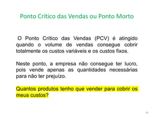 Ponto Crítico das Vendas ou Ponto Morto
66
O Ponto Crítico das Vendas (PCV) é atingido
quando o volume de vendas consegue cobrir
totalmente os custos variáveis e os custos fixos.
Neste ponto, a empresa não consegue ter lucro,
pois vende apenas as quantidades necessárias
para não ter prejuízo.
Quantos produtos tenho que vender para cobrir os
meus custos?
 