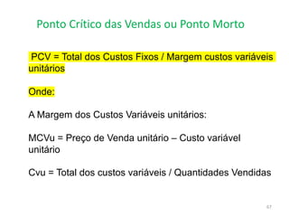 Ponto Crítico das Vendas ou Ponto Morto
67
PCV = Total dos Custos Fixos / Margem custos variáveis
unitários
Onde:
A Margem dos Custos Variáveis unitários:
MCVu = Preço de Venda unitário – Custo variável
unitário
Cvu = Total dos custos variáveis / Quantidades Vendidas
 