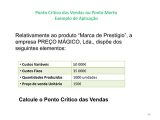 Ponto Crítico das Vendas ou Ponto Morto
Exemplo de Aplicação
68
Relativamente ao produto “Marca de Prestígio”, a
empresa PREÇO MÁGICO, Lda., dispõe dos
seguintes elementos:
• Custos Variáveis 50 000€
• Custos Fixos 35 000€
• Quantidades Produzidas 1000 unidades
• Preço de venda Unitário 150€
Calcule o Ponto Crítico das Vendas
 
