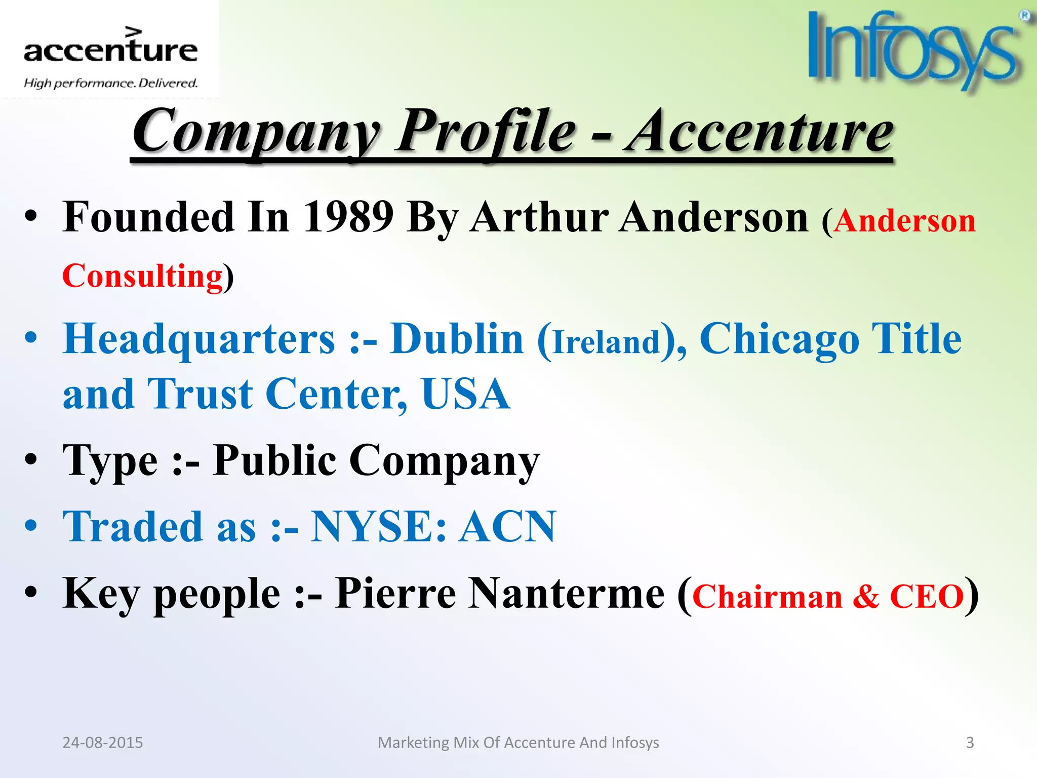 Company Profile - Accenture
• Founded In 1989 By Arthur Anderson (Anderson
Consulting)
• Headquarters :- Dublin (Ireland), Chicago Title
and Trust Center, USA
• Type :- Public Company
• Traded as :- NYSE: ACN
• Key people :- Pierre Nanterme (Chairman & CEO)
Marketing Mix Of Accenture And Infosys24-08-2015 3
 