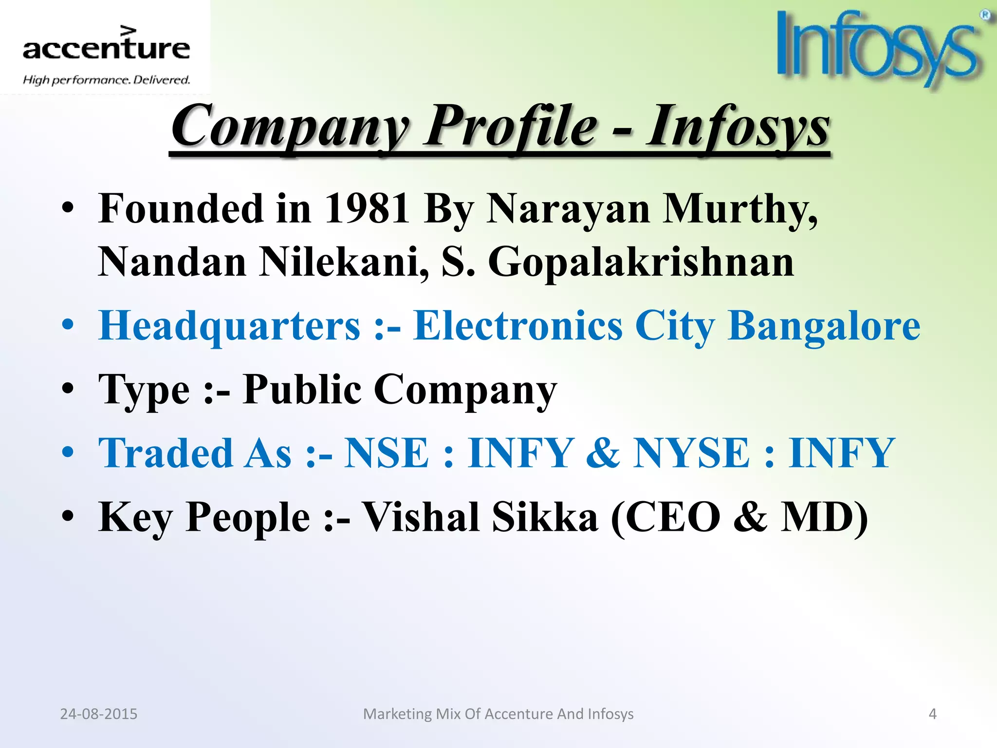 Company Profile - Infosys
• Founded in 1981 By Narayan Murthy,
Nandan Nilekani, S. Gopalakrishnan
• Headquarters :- Electronics City Bangalore
• Type :- Public Company
• Traded As :- NSE : INFY & NYSE : INFY
• Key People :- Vishal Sikka (CEO & MD)
Marketing Mix Of Accenture And Infosys24-08-2015 4
 