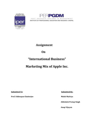    Assignment  <br />    On<br />“International Business”<br />Marketing Mix of Apple Inc.<br />Submitted To:                                                                                              Submitted By:<br />Prof. Uddeepan Chatterjee                                                       Mohit Malviya<br />Abhishek Pratap Singh<br />Anup Vijayan<br />Introduction<br />Apple, Inc originated from the friendship and mutual interests of Steve Wozniak and Steve Jobs. The Two collaborated in the development of the “Apple I in the early 1970s. The Apple I was a step ahead of most computers of the time featuring a use of aTV as a display system and a cassette interface for recording programs.<br />After obtaining financing for the development of Apple II, the Apple Computer Company was formed in 1970.As the growth of home computer use grew, Apple grew with it. In 1980 the company issued its initial public offering of investment stock.<br />Apple next introduced the MacIntosh Computer in 1983 during the Super Bowl. The computers desktop publishing features provided the foundation for future innovations that have become standard for the company. Today Apple, Inc has more than 33,000 employees and revenues exceeding 42 million dollars.<br />Marketing Mix of Apple is as follows:<br />Product<br />Portable Computers – including Mac products such as Mac Book Pro, iMac, MacBook Air, Mac Mini, Xserve<br />Servers – including Xserve, Xsan, MacOS X Ser, MobleMe.<br />Accessories – including MagicMouse, Keyboard, Led Cinema Display.<br />Wi-fi Based Stations - including Airport Express, Airport Extreme, Time Capsule.<br />Developer – including Developer Connection, Mac Program, iPhone Program.<br />iPod – including iPod Shuffle, iPod Nano, ipod Classic.<br />iPhone – including iPhone3GS, iPhone3G, iPad.<br />iTunes – including movies, TV shows, audio books, games.<br />Periphal products – including Printers, Storage devices, digital videos and cameras.<br />Price<br />Apple is a premium brand computer that does not attempt to compete on price. The company has reduced prices after some initial product launches. It uses skimming and preimuim pricing strategies.<br />The AppleiPad is priced at a minimum of $499.<br />The Apple iPhone costs begin at $99.<br />The Apple iPod Classic is priced starting at $249.<br />The Apple iPod Nano costs $149.<br />The Apple Mac Book costs $999.<br />The Apple MacBook Pro is priced at $1199.<br />The Apple Quicktime Pro for Windows costs $29.99<br />Apples iPad pricing strategy includes the flexibility to lower the prices if consumer response dictates such action. This would be consistent with a similar $200 price cut on the iPhone in 2007.<br />In 2009 Apple announced a reduced cost pricing structure for iTunes - songs will cost 69 cents, 99 cents or $1.29. He said the quot;
vast majorityquot;
 of the songs will cost 69 cents. Changes are said to be a response to a slower pace of music downloads.<br />Place<br />Apple, Inc Headquarters are located at is located at 1 Infinite Loop, Cupertino, California.<br />The Apple Consultants Network includes independent professional service providers and technology consulting firms that specialize in Apple and third-party solutions. Certified on Apple technologies, these providers deliver on-site technology services and support to home users and businesses of all sizes.<br />Apple service providers are certified technicians, who complete regular Apple training and assessments, and offer repair services, and exclusive access to genuine Apple parts.<br />They are located in Asia/Pacific, Africa, the Middle East Europe and Latin America.<br />Apple has over 200 retail stores worldwide including the US, UK and Canada. Apple recently opened a new retail store in Shanghai China.<br />Promotion<br />Apple, Inc offers special discounts on refurbished MacIntosh computers, iPod Nanos, and the 8GB iPod Touch. In each case a 1 year warranty is included on the all products.<br />Apple, Inc authorized Training Centers are located throughout the U.S. each provides instruction in Mac systems, Mac OS X, and Apple’s professional applications. A wide range of certification exams and courses offer innovative learning opportunities for IT and creative professionals, educators, and service technicians—delivered exclusively by Apple Certified Trainers.<br />The Apple Consultants Network website provides a search tool allowing visitors to locate nearby certified Mac product consultants in the U.S, Canada, and a number of international locations.<br />The online Apple Store offers free shipping for orders over $50.<br />The online Apple store offers iTunes gift cards.<br />Apple provides a $100 rebate when you purchase a Mac or specific printers from the online store.<br />Apple has packaged back-to-school offers, including some aimed at college students.<br />People<br />Stephen P. Jobs is the Chief Executive Officer of the Executive Board at Apple, Inc<br />Non Executive Board Directors include William V. Campbell, Millard S. Drexler, Albert Gore, Andrea Jung and Author D. Levinson.<br />Key Senior Management team members include Timothy D. Cook, (COO), Scott Forestall, Jonathan Ivey, (Industrial Design), Ronald B Johnson (Retail), Robert Mansfield Mac Hardware Engineering), Peter Oppenhiemer (Chief Financial Officer), Mark Papermaster (Devices Hardware Engineering), Philip W. Schiller (Worldwide Marketing), Bertrand Serlet (Software Engineering), and D. Bruce Sewell (General Counsel).<br />Some certified Apple service providers offer additional services beyond repairs and parts such as such as data transfer, data recovery, upgrade services, and onsite deployment and installation.<br />Every Mac, iPod, iPhone, and display comes with complimentary telephone technical support for 90 days after your purchase and a one-year limited warranty. The AppleCare Protection Plan extends your service coverage and gives you one-stop service and support from Apple experts.<br />The AppleCare Professional Video Support gives you direct access to Apple's Professional Video Technical Support team via telephone and email 12 hours a day, seven days a week.<br />Physical Evidence<br />Apple Inc’s main website is located at http://www.apple.com<br />The Apple logo has evolved from its original depiction of Sir Isaac Newton under a tree to the memorable rainbow apple to the present blue Apple with a bite taken out.<br />Process<br />Apple converts new customers and secures their loyalty through a corporate emphasis on customer service.<br />Apple seeks to attract its target market through bold public relations events (such as the MacWorld Expo) as well as advertising imagery which borrows from contemporary modern art.<br />Apple has expanded its distribution channels in recent years including the addition of Wal Mart.<br />