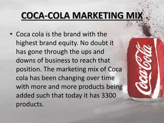 COCA-COLA MARKETING MIX 
• Coca cola is the brand with the 
highest brand equity. No doubt it 
has gone through the ups and 
downs of business to reach that 
position. The marketing mix of Coca 
cola has been changing over time 
with more and more products being 
added such that today it has 3300 
products. 
 