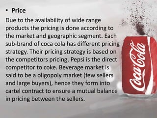 • Price 
Due to the availability of wide range 
products the pricing is done according to 
the market and geographic segment. Each 
sub-brand of coca cola has different pricing 
strategy. Their pricing strategy is based on 
the competitors pricing, Pepsi is the direct 
competitor to coke. Beverage market is 
said to be a oligopoly market (few sellers 
and large buyers), hence they form into 
cartel contract to ensure a mutual balance 
in pricing between the sellers. 
 