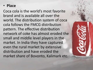• Place 
Coca cola is the world’s most favorite 
brand and is available all over the 
world. The distribution system of coca 
cola follows the FMCG distribution 
pattern. The effective distribution 
network of coke has almost eroded the 
small and middle level players in the 
market. In India they have captured 
even the rural market by extensive 
distribution and have eroded the 
market share of Bovonto, Kalimark etc. 
 