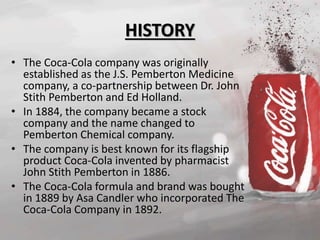 HISTORY 
• The Coca-Cola company was originally 
established as the J.S. Pemberton Medicine 
company, a co-partnership between Dr. John 
Stith Pemberton and Ed Holland. 
• In 1884, the company became a stock 
company and the name changed to 
Pemberton Chemical company. 
• The company is best known for its flagship 
product Coca-Cola invented by pharmacist 
John Stith Pemberton in 1886. 
• The Coca-Cola formula and brand was bought 
in 1889 by Asa Candler who incorporated The 
Coca-Cola Company in 1892. 
 