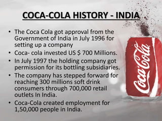 COCA-COLA HISTORY - INDIA 
• The Coca Cola got approval from the 
Government of India in July 1996 for 
setting up a company 
• Coca- cola invested US $ 700 Millions. 
• In July 1997 the holding company got 
permission for its bottling subsidiaries. 
• The company has stepped forward for 
reaching 300 millions soft drink 
consumers through 700,000 retail 
outlets In India. 
• Coca-Cola created employment for 
1,50,000 people in India. 
 
