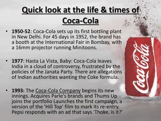 Quick look at the life & times of 
Coca-Cola 
• 1950-52: Coca-Cola sets up its first bottling plant 
in New Delhi. For 45 days in 1952, the brand has 
a booth at the International Fair in Bombay, with 
a 16mm projector running Minitoons. 
• 1977: Hasta La Vista, Baby: Coca-Cola leaves 
India in a cloud of controversy, frustrated by the 
policies of the Janata Party. There are allegations 
of Indian authorities wanting the Coke formula. 
• 1993: The Coca-Cola Company begins its new 
innings. Acquires Parle's brands and Thums Up 
joins the portfolio Launches the first campaign, a 
version of the 'Hill Top' film to mark its re-entry. 
Pepsi responds with an ad that says 'Thoke, is it?' 
 