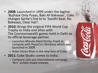 • 2008: Launched in 1999 under the tagline 
'Bujhaye Only Pyaas, Baki All Bakwaas', Coke 
changes Sprite's line to to 'Seedhi Baat, No 
Bakwaas, Clear Hai!'. 
• 2010: Brings the original FIFA World Cup 
Trophy to India and allies with 
The Commonwealth games held in Delhi as 
its official beverage partner. 
– Launches Minute Maid Nimbu Fresh to 
compete with PepsiCo's Nimbooz which was 
launched in 2009. 
– Actor Imran Khan is the new face of Coke. 
• 2011: Coke Studio comes to India. 
– Company rolls out international camapign 
'Brrr' amidst mixed reviews. 
 