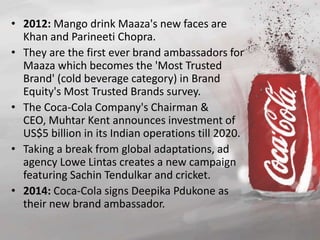 • 2012: Mango drink Maaza's new faces are 
Khan and Parineeti Chopra. 
• They are the first ever brand ambassadors for 
Maaza which becomes the 'Most Trusted 
Brand' (cold beverage category) in Brand 
Equity's Most Trusted Brands survey. 
• The Coca-Cola Company's Chairman & 
CEO, Muhtar Kent announces investment of 
US$5 billion in its Indian operations till 2020. 
• Taking a break from global adaptations, ad 
agency Lowe Lintas creates a new campaign 
featuring Sachin Tendulkar and cricket. 
• 2014: Coca-Cola signs Deepika Pdukone as 
their new brand ambassador. 
 