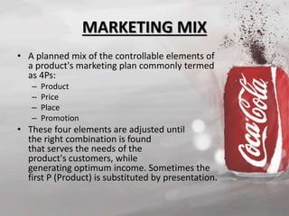 MARKETING MIX 
• A planned mix of the controllable elements of 
a product's marketing plan commonly termed 
as 4Ps: 
– Product 
– Price 
– Place 
– Promotion 
• These four elements are adjusted until 
the right combination is found 
that serves the needs of the 
product's customers, while 
generating optimum income. Sometimes the 
first P (Product) is substituted by presentation. 
 