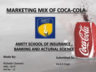MARKETING MIX OF COCA-COLA 
AMITY SCHOOL OF INSURANCE , 
BANKING AND ACTURIAL SCIENCE 
Made By: 
Rishebh Clement 
MBA – I& FP 
Roll No. - 11 
Submitted To: 
Mr.B.R.Singh 
 
