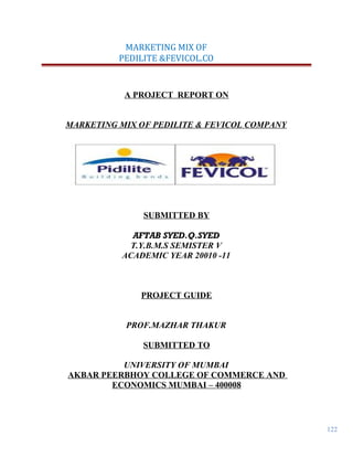 122
MARKETING MIX OF
PEDILITE &FEVICOL.CO
A PROJECT REPORT ON
MARKETING MIX OF PEDILITE & FEVICOL COMPANY
SUBMITTED BY
AFTAB SYED.Q.SYED
T.Y.B.M.S SEMISTER V
ACADEMIC YEAR 20010 -11
PROJECT GUIDE
PROF.MAZHAR THAKUR
SUBMITTED TO
UNIVERSITY OF MUMBAI
AKBAR PEERBHOY COLLEGE OF COMMERCE AND
ECONOMICS MUMBAI – 400008
 