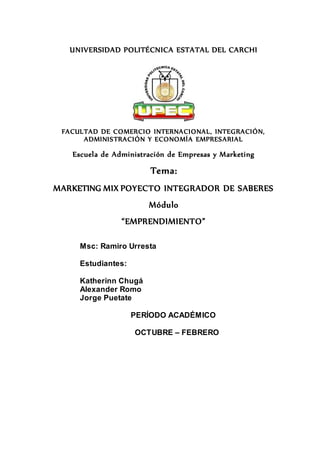 UNIVERSIDAD POLITÉCNICA ESTATAL DEL CARCHI
FACULTAD DE COMERCIO INTERNACIONAL, INTEGRACIÓN,
ADMINISTRACIÓN Y ECONOMÍA EMPRESARIAL
Escuela de Administración de Empresas y Marketing
Tema:
MARKETING MIX POYECTO INTEGRADOR DE SABERES
Módulo
“EMPRENDIMIENTO”
Msc: Ramiro Urresta
Estudiantes:
Katherinn Chugá
Alexander Romo
Jorge Puetate
PERÍODO ACADÉMICO
OCTUBRE – FEBRERO
 