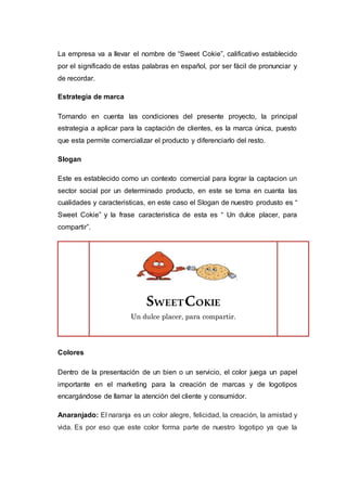 La empresa va a llevar el nombre de “Sweet Cokie”, calificativo establecido
por el significado de estas palabras en español, por ser fácil de pronunciar y
de recordar.
Estrategia de marca
Tomando en cuenta las condiciones del presente proyecto, la principal
estrategia a aplicar para la captación de clientes, es la marca única, puesto
que esta permite comercializar el producto y diferenciarlo del resto.
Slogan
Este es establecido como un contexto comercial para lograr la captacion un
sector social por un determinado producto, en este se toma en cuanta las
cualidades y caracteristicas, en este caso el Slogan de nuestro produsto es “
Sweet Cokie” y la frase caracteristica de esta es “ Un dulce placer, para
compartir”.
Colores
Dentro de la presentación de un bien o un servicio, el color juega un papel
importante en el marketing para la creación de marcas y de logotipos
encargándose de llamar la atención del cliente y consumidor.
Anaranjado: El naranja es un color alegre, felicidad, la creación, la amistad y
vida. Es por eso que este color forma parte de nuestro logotipo ya que la
SWEETCOKIE
Un dulce placer, para compartir.
 