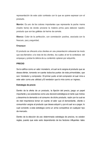 representación de este color contrasta con lo que se quiere expresar con el
producto.
Marrón: Es uno de los colores importantes que representa la pacha mama
(madre tierra) de donde proviene la materia prima para elaborar nuestro
producto que son las galletas de harina de camote.
Blanco: Color de la perfección, con connotación positiva, asociada con la
frescura, paz y seguridad.
Empaque
El producto se ofrecerá a los clientes en una presentación artesanal de modo
que sea llamativo a la vista de los clientes, los cuales al ver la contextura del
empaque y probar la delicia de su contenido optaran por adquirirlo.
PRECIO
Se lo califica como un valor monetario, el cual se lo asigna al producto que se
desea ofertar, tomando en cuenta todos los puntos de vista primordiales, que
son: Vendedor y comprador. El primer punto el del comprador el cual mira a
este valor como una utilidad y El vendedor que lo mira como un ingreso.
Estrategia de precio
Dentro de la oferta de un producto, la fijación del precio, juega un papel
importante y se caracteriza como una decisiónestratégica en tanto que motiva
y desanima la demanda o el consumo de dicho producto, razón por la cual es
de vital importancia tomar en cuenta el valor que el demandante, cliente o
consumidor asigna al producto que desea adquirir y por el cual va a pagar, lo
cual convierte a esta estrategia como un arma competitiva en cualquier tipo
de mercado.
Dentro de la elección de una determinada estrategia de precios, no existen
reglas, puesto que esta varía dependiendo de los factores influyentes tales
 