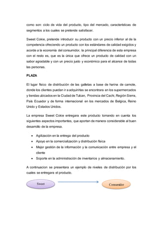 como son: ciclo de vida del producto, tipo del mercado, características de
segmentos a los cuales se pretende satisfacer.
Sweet Cokie, pretende introducir su producto con un precio inferior al de la
competencia ofreciendo un producto con los estándares de calidad exigidos y
acorde a la economía del consumidor, la principal diferencia de esta empresa
con el resto es, que es la única que ofrece un producto de calidad con un
sabor agradable y con un precio justo y económico para el alcance de todas
las personas.
PLAZA
El lugar físico de distribución de las galletas a base de harina de camote,
donde los clientes puedan ir a adquirirlas se encontrara en los supermercados
y tiendas ubicados en la Ciudad de Tulcan, Provincia del Cachi, Región Sierra,
País Ecuador y de forma internacional en los mercados de Belgica, Reino
Unido y Estados Unidos.
La empresa Sweet Cokie entregara este producto tomando en cuenta los
siguientes aspectos importantes, que aportan de manera considerable al buen
desarrollo de la empresa.
 Agilización en la entrega del producto
 Apoyo en la comercialización y distribución física
 Mejor gestión de la información y la comunicación entre empresa y el
cliente
 Soporte en la administración de inventarios y almacenamiento.
A continuacion se presentara un ejemplo de niveles de distribución por los
cuales se entregara el producto.
Sweet
Cokie
Consumidor
 