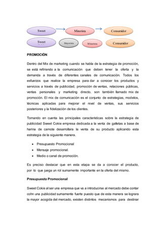 PROMOCIÓN
Dentro del Mix de marketing cuando se habla de la estrategia de promoción,
se está refiriendo a la comunicación que deben tener la oferta y la
demanda a través de diferentes canales de comunicación. Todos los
esfuerzos que realice la empresa para dar a conocer los productos y
servicios a través de publicidad, promoción de ventas, relaciones públicas,
ventas personales y marketing directo, son también llamado mix de
promoción. El mix de comunicación es el conjunto de estrategias, modelos,
técnicas aplicadas para mejorar el nivel de ventas, sus servicios
posteriores y la fidelización de los clientes.
Tomando en cuenta las principales características sobre la estrategia de
publicidad Sweet Cokie empresa dedicada a la venta de galletas a base de
harina de camote desarrollara la venta de su producto aplicando esta
estrategia de la siguiente manera.
 Presupuesto Promocional
 Mensaje promocional.
 Medio o canal de promoción.
Es preciso destacar que en esta etapa se da a conocer el producto,
por lo que juega un rol sumamente importante en la oferta del mismo.
Presupuesto Promocional
Sweet Cokie al ser una empresa que va a introducirse al mercado debe contar
cohn una publicidad sumamente fuerte puesto que de esta manera se lograra
la mayor acogida del mercado, existen distintos mecanismos para destinar
Sweet
Cokie
Minorista Consumidor
Sweet
Cokie
Mayorista Minorista Consumidor
 