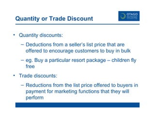 Quantity or Trade Discount Quantity discounts:  Deductions from a seller’s list price that are offered to encourage customers to buy in bulk eg. Buy a particular resort package – children fly free Trade discounts: Reductions from the list price offered to buyers in payment for marketing functions that they will perform 