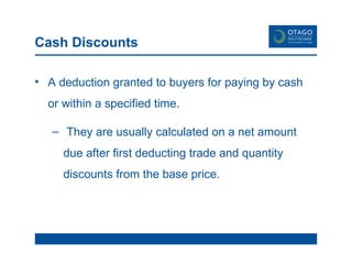 Cash Discounts A deduction granted to buyers for paying by cash or within a specified time. They are usually calculated on a net amount due after first deducting trade and quantity discounts from the base price. 