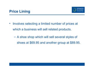 Price Lining Involves selecting a limited number of prices at which a business will sell related products. A shoe shop which will sell several styles of shoes at $69.95 and another group at $89.95. 