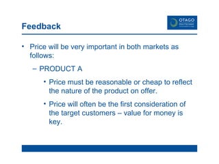 Feedback Price will be very important in both markets as follows: PRODUCT A Price must be reasonable or cheap to reflect the nature of the product on offer.  Price will often be the first consideration of the target customers – value for money is key.  