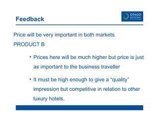 Feedback Price will be very important in both markets  PRODUCT B Prices here will be much higher but price is just as important to the business traveller  It must be high enough to give a “quality” impression but competitive in relation to other luxury hotels.  