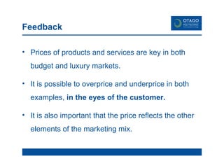 Feedback Prices of products and services are key in both budget and luxury markets.  It is possible to overprice and underprice in both examples,  in the eyes of the customer. It is also important that the price reflects the other elements of the marketing mix. 