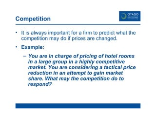 Competition It is always important for a firm to predict what the competition may do if prices are changed.  Example: You are in charge of pricing of hotel rooms in a large group in a highly competitive market. You are considering a tactical price reduction in an attempt to gain market share. What may the competition do to respond? 