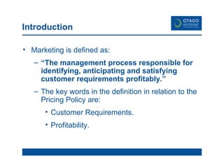 Introduction Marketing is defined as: “ The management process responsible for identifying, anticipating and satisfying customer requirements profitably.” The key words in the definition in relation to the Pricing Policy are: Customer Requirements. Profitability. 