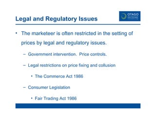 Legal and Regulatory Issues The marketeer is often restricted in the setting of prices by legal and regulatory issues.  Government intervention.  Price controls.  Legal restrictions on price fixing and collusion The Commerce Act 1986 Consumer Legislation Fair Trading Act 1986 