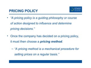PRICING POLICY “ A pricing policy is a guiding philosophy or course of action designed to influence and determine pricing decisions.” Once the company has decided on a pricing policy, it must then choose a  pricing method .  “ A pricing method is a mechanical procedure for setting prices on a regular basis.” 