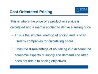 Cost Orientated Pricing This is where the price of a product or service is calculated and a margin applied to derive a selling price This is the simplest method of pricing and is often used by companies for calculating prices. It has the disadvantage of not taking into account the economic aspects of supply and demand and often does not relate to pricing objectives 