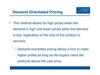 Demand Orientated Pricing This method allows for high prices when the demand is high and lower prices when the demand is low, regardless of the cost of the product or services.  Demand orientated pricing allows a firm to make higher profits as long as the buyers value the products above the cost price.  