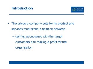 Introduction The prices a company sets for its product and services must strike a balance between  gaining acceptance with the target customers and making a profit for the organisation. 