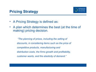Pricing Strategy A Pricing Strategy is defined as: A plan which determines the best (at the time of making) pricing decision.   “ The planning of prices, including the setting of discounts, in considering items such as the price of competitive products, manufacturing and distribution costs, the firms growth and profitability, customer wants, and the elasticity of demand.” 