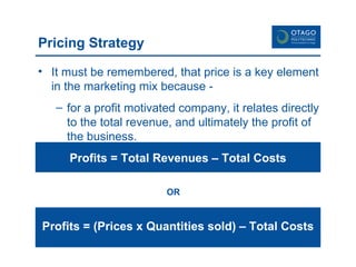 Pricing Strategy It must be remembered, that price is a key element in the marketing mix because - for a profit motivated company, it relates directly to the total revenue, and ultimately the profit of the business.  Profits = Total Revenues – Total Costs Profits = (Prices x Quantities sold) – Total Costs OR 