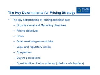 The Key Determinants for Pricing Strategy The key determinants of  pricing decisions are: Organisational and Marketing objectives Pricing objectives Costs Other marketing mix variables Legal and regulatory issues Competition Buyers perceptions Consideration of intermediaries (retailers, wholesalers) 
