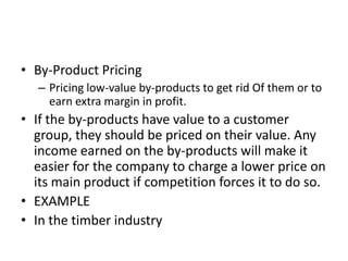 • By-Product Pricing
   – Pricing low-value by-products to get rid Of them or to
     earn extra margin in profit.
• If the by-products have value to a customer
  group, they should be priced on their value. Any
  income earned on the by-products will make it
  easier for the company to charge a lower price on
  its main product if competition forces it to do so.
• EXAMPLE
• In the timber industry
 