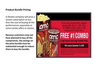 Product Bundle Pricing

A theatre company will price a
season subscription at less
than the cost of buying all the
performances separately or
some combo offers in movies.

Because customers may not
have planned to buy all the
components, the savings on
the price bundle must be
substantial enough to induce
them to buy the bundle.
 