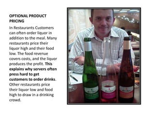 OPTIONAL PRODUCT
PRICING
In Restaurants Customers
can often order liquor in
addition to the meal. Many
restaurants price their
liquor high and their food
low. The food revenue
covers costs, and the liquor
produces the profit. This
explains why servers often
press hard to get
customers to order drinks.
Other restaurants price
their liquor low and food
high to draw in a drinking
crowd.
 