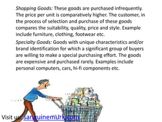 Shopping Goods: These goods are purchased infrequently.
The price per unit is comparatively higher. The customer, in
the process of selection and purchase of these goods
compares the suitability, quality, price and style. Example
include furniture, clothing, footwear etc.
Specialty Goods: Goods with unique characteristics and/or
brand identification for which a significant group of buyers
are willing to make a special purchasing effort. The goods
are expensive and purchased rarely. Examples include
personal computers, cars, hi-fi components etc.
Visit us: sanguinemurk.com
 