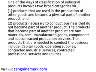 One of the ways of classification of industrial
products involves two broad categories viz.,
(1) products that are used in the production of
other goods and become a physical part of another
product, and
(2) products necessary to conduct business that do
not become part of another product. The products
that become part of another product are raw
materials, semi-manufactured goods, components
and subcontracted production services. The
products that are needed to conduct the business
include: Capital goods, operating supplies,
contracted industrial services, contracted
professional services and utilities.
Visit us: sanguinemurk.com
 