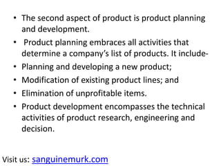 • The second aspect of product is product planning
and development.
• Product planning embraces all activities that
determine a company’s list of products. It include-
• Planning and developing a new product;
• Modification of existing product lines; and
• Elimination of unprofitable items.
• Product development encompasses the technical
activities of product research, engineering and
decision.
Visit us: sanguinemurk.com
 
