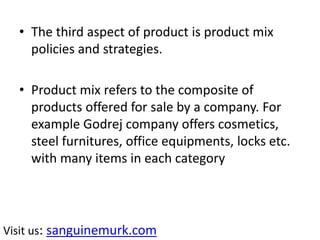 • The third aspect of product is product mix
policies and strategies.
• Product mix refers to the composite of
products offered for sale by a company. For
example Godrej company offers cosmetics,
steel furnitures, office equipments, locks etc.
with many items in each category
Visit us: sanguinemurk.com
 