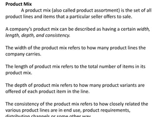 Product Mix
A product mix (also called product assortment) is the set of all
product lines and items that a particular seller offers to sale.
A company’s product mix can be described as having a certain width,
length, depth, and consistency.
The width of the product mix refers to how many product lines the
company carries.
The length of product mix refers to the total number of items in its
product mix.
The depth of product mix refers to how many product variants are
offered of each product item in the line.
The consistency of the product mix refers to how closely related the
various product lines are in end use, product requirements,
 