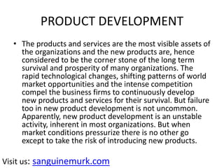 PRODUCT DEVELOPMENT
• The products and services are the most visible assets of
the organizations and the new products are, hence
considered to be the corner stone of the long term
survival and prosperity of many organizations. The
rapid technological changes, shifting patterns of world
market opportunities and the intense competition
compel the business firms to continuously develop
new products and services for their survival. But failure
too in new product development is not uncommon.
Apparently, new product development is an unstable
activity, inherent in most organizations. But when
market conditions pressurize there is no other go
except to take the risk of introducing new products.
Visit us: sanguinemurk.com
 