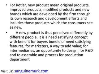 • For Kotler, new product mean original products,
improved products, modified products and new
brands which are developed by the firm through
its own research and development efforts and
includes those products which the consumers see
as new.
• A new product is thus perceived differently by
different people. It is a need satisfying concept
with benefit for buyers bundle of need satisfying
features; for marketers, a way to add value; for
intermediaries, an opportunity to design; for R&D
and to assemble and process for production
department
Visit us: sanguinemurk.com
 