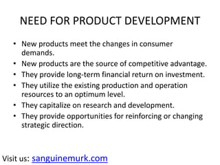 NEED FOR PRODUCT DEVELOPMENT
• New products meet the changes in consumer
demands.
• New products are the source of competitive advantage.
• They provide long-term financial return on investment.
• They utilize the existing production and operation
resources to an optimum level.
• They capitalize on research and development.
• They provide opportunities for reinforcing or changing
strategic direction.
Visit us: sanguinemurk.com
 