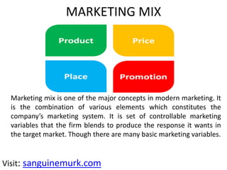 MARKETING MIX
Marketing mix is one of the major concepts in modern marketing. It
is the combination of various elements which constitutes the
company’s marketing system. It is set of controllable marketing
variables that the firm blends to produce the response it wants in
the target market. Though there are many basic marketing variables.
Visit: sanguinemurk.com
 
